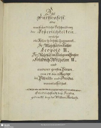 Bl. III, S.1-52: Das Fürstenfest oder umständliche Beschreibung der Feyerlichkeiten, welche die Allerhöchste Gegenwart Sr. Majestät des Kaisers Leopold II., Sr. Majestät des Königs von Preußen Friedrich Wilhelm II. und anderer großen Prinzen vom 24. bis 27. Aug. 1791 in Pillnitz u. Dresden veranlasset hat. Friedrichstadt bey Dresden, gedruckz bei der Wittwe Gerlach.