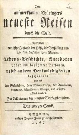 Des aufmerksamen Thüringers neueste Reisen durch die Welt : Worinnen der itzige Zustand der Höfe, die Verfassung und Merkwürdigkeiten ihrer Staaten, Lebens-Geschichte, Anecdoten hoher und berühmter Personen, nebst andern Denkwürdigkeiten beschrieben und aus den Geschichten, dem Natur-Reiche, der Oeconomie, Litteratur, Alterthümer, Münzen und Künsten erklärt werden ; Zur Erläuterung der neuesten Weltbegebenheiten. 2