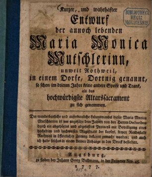 Kurzer, und wahrhafter Entwurf der annoch lebenden Maria Monica Mutschlerinn : unweit Rothweil, in einem Dorfe, Dottnig genannt, so schon im dritten Jahre keine andere Speise und Trank, als das hochwürdigste Altarssacrament zu sich genommen