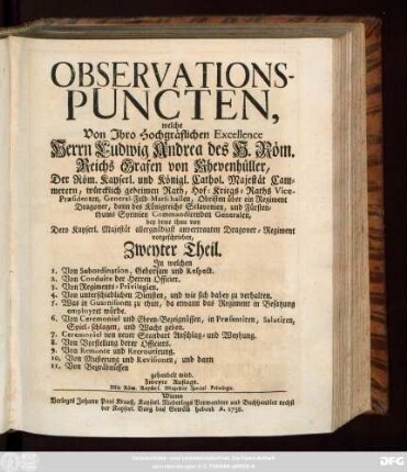 Theil  Observations-Puncten. Welche von Ihro Hochgräflichen Excellence Herrn Ludwig Andreä des H. Röm. Reichs Grafen von Khevenhüller, Der Röm. Kayserl. und Königl. Cathol. Majestät Cammerern ... bey deme Ihme ... anvertrauten Dragoner-Regiment vorgeschrieben, worinnen Im Ersten Theil ... gezeiget wird, was ein jeder von Dragoner, an Caracter-mässig, vermög Kayserl. Kriegs-Articuln, und Kriegs-Gebräuchen, nach Schuldigkeit und Gehorsam zu verrichten habe. Dann im Zweyten Theil 1. von Subordination, Gehorsam und Respect. 2. Von Conduite der Herren Officier. 3. Regiments-Privilegien. ... gehandelt wird. Nicht weniger Das Exercitium zu Pferd und zu Fuß, sowohl über ein gantzes Regiment, als auch über eine Compagnie, oder kleinen Troupp ins besondere ...