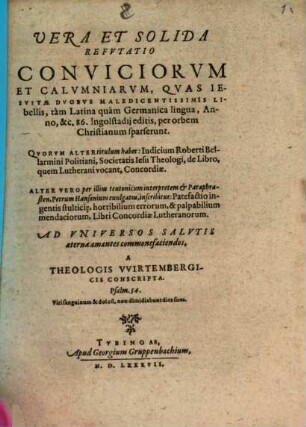 Vera Et Solida Refutatio Conviciorum Et Calumniarum, Quas Iesuitae Duobus Maledicentissimis Libellis, tam Latina quam Germanica lingua, Anno &c. 86 Ingolstadii editis ... sparserunt : Quorum Alter titulum habet: Iudicium Roberti Bellarmini Politiani ... de Libro, quem Lutherani vocant, Concordiae. Alter Vero per ... Petrum Hansonium evulgatus, inscribitur: Patefactio ingentis stulticie ... Libri Concordiae Lutheranorum