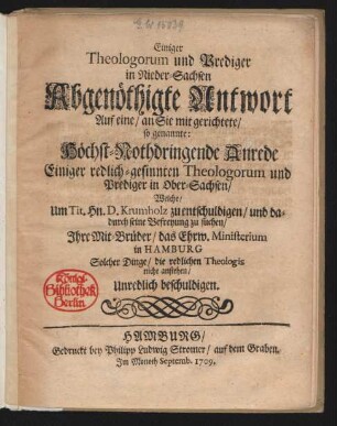 Einiger Theologorum und Prediger in Nieder-Sachsen abgenöthigte Antwort Auf eine/ an Sie mit gerichtete/ so genannte: Höchst-Nothdringende Anrede Einiger redlich-gesinnten Theologorum und Prediger in Ober-Sachsen/ Welche/ Um Tit. Hn. D. Krumholz zu entschuldigen/ und dadurch seine Befreyung zu suchen/ Jhre Mit-Brüder/ das Ehrw. Ministerium in Hamburg Solcher Dinge/ die redlichen Theologis nicht anstehen/ Unredlich beschuldigen