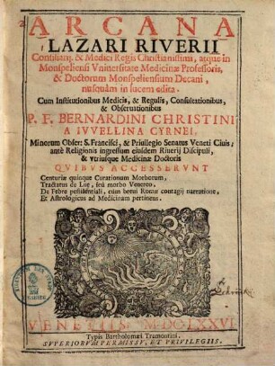 Arcana Lazari Riverii Consiliarij, & Medici Regis Christianissimi, atque in Monspeliensi Vniuersitate Medicinæ Professoris, & Doctorum Monspeliensium Decani : nusquam in lucem edita