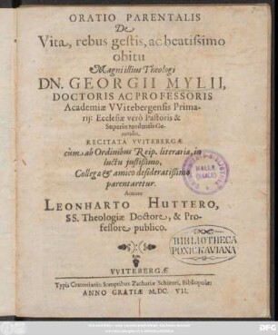 Oratio Parentalis De Vita, rebus gestis, ac beatissimo obitu Magni illius Theologi Dn. Georgii Mylii, Doctoris Ac Professoris Academiae Witebergensis Primarii: Ecclesiae vero Pastoris & Superintendentis Generalis : Recitata Witebergae cum ab Ordinibus Reip. literariae, in luctu iustißimo, Collegae & amico desideratißimo parentaretur