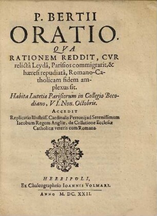 P. Bertii Oratio. Qua Rationem Reddit, Cur relicta Leyda, Parisios commigrarit, & haeresi repudiata, Romano-Catholicam fidem amplexus sit : Habita Lutetiae Parisiorum in Collegio Becodiano, VI. Non. Octobris. Accedit Replicatio illustris ...