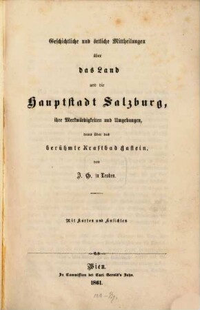 Geschichtliche und örtliche Mittheilungen über das Land und die Hauptstadt Salzburg, ihre Merkwürdigkeiten und Umgebungen, dann über das berühmte Kraftbad Gastein, von J. G. Leoben : Mit Karten und Ansichten