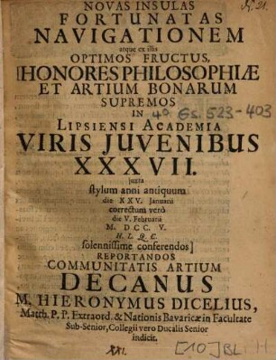 Ad Novas Insulas Fortunatas Navigationem atque ex illis Optimos Fructus, Honores Philosophiae Et Artium Bonarum Supremos In Lipsiensi Academia Viris Juvenibus [Iuvenibus] XXXVII. juxta [iuxta] stylum anni antiquum die XXV. Januarii correctum verò die V. Februarii M. DCC. V. H. L. Q. C. solennissime conferendos Reportandos Communitatis ARtium Decanus M. Hieronymus Dicelius ... indicit