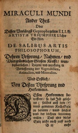 Miraculi Mundi Ander Theil. Oder Dessen Vorlängst Geprophezeiten Eliae Artistae Triumphirlicher Ein Ritt. Vnd auch Was der Elias Artista für einer sey? Nemlich der Weisen ihr Salartis Mirificum, als aller Vegetabilien, Animalien, vnd Mineralien höchste Medicin : Wie beweislich, wann es der Vegetabilien Sahmen oder Wurtzel beygebracht, dieselbe vnglaublicher massen davon wachsen vnd sich vermehren. Vnd bey allen in- vnd eüserlichen Kranckheiten der Menschen vnd Viehes, wie sie auch Nahmen haben möchten, vor all andern Artzneyen Miraculose wircket. Wie dan auch die Unvolkommene Metallen Realiter nicht allein ...