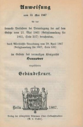 Anweisung vom 13. Mai 1867 für das formelle Verfahren bei Veranlagung der auf dem Gesetze vom 21. Mai 1861 (Gesetzsammlung für 1861, S. 317) beruhenden, durch Allerhöchste Verordnung vom 28. April 1867 (Gesetzsammlung für 1867, S. 533) im Gebiete des vormaligen Königreichs Hannover eingeführten Gebäudesteuer