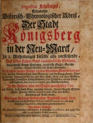 Augustini Kehrberges, Erleuterter Historisch-Chronologischer Abriß, der Stadt Königsberg in der Neu-Marck : In 2. Abtheilungen dieselbe also vorstellende, Daß in der Ersten, dero considerableste Gebäude, vornehmste Amts-Personen, notableste Stadt-Gerechtigkeiten, Kirchen-Sachen und Schul-Gebäude ... In der Andern aber der Stadt mancherley Fata und Unfälle, so sie durch Krieg, innerliche Unruhe, Feuers-Brunst, Sturm-Wind, Donner-Wetter ungewöhnliche Hitze oder Kälte, Theurung und Peste erlitten, Mit einem Anhange sonderbahrer Begebnisse dieses Orts ...