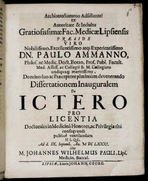 Ex Autoritate & Indultu Gratiosissimae Fac. Medicae Lipsiensis Praeside ... Dn. Paulo Ammanno, Philos. ac Medic. Doct. ... Dissertationem Inauguralem De Ictero Pro Licentia Doctorales in Medicina Honores, ac Privilegia rite consequendi publice ventilandam H.L.Q.C. Ad d. IX. Septemb. An. MDCLXXXI. sistit M. Johannes Wilhelmus Pauli, Lips. Medicin. Baccal.