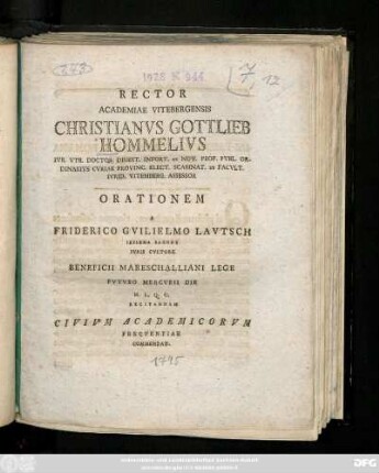 Rector Academiae Vitebergensis Christianvs Gottlieb Hommelivs Ivr. Vtr. Doctor Digest. Infort. Et Nov. Prof. Pvbl. Ordinarivs Cvriae Provinc. Elect. Scabinat. Et. Facvlt. Ivrid. Vitemberg. Assessor Orationem A Friderico Gvilielmo Lavtsch Iessena Saxone Ivris Cvltore Beneficii Mareschalliani Lege Fvtvro Mercvrii Die ... Recitandam Civivm Academicorvm Freqventiae Commendat : [P.P. Dom. XIV. post Fest. Trin. MDCCLXXXXV.]