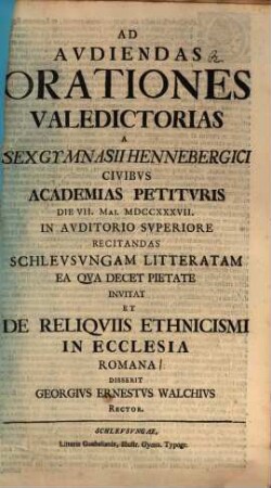 Ad audiendas orationes valedictorias a sex gymnasii Hennebergici civibus academias petituris die VII. Mai. MDCCXXXVII in auditorio superiore recitandas Schleusungam litteratam ea qua decet pietate invitat, et de reliquiis ethnicismi in ecclesia Romana disserit Georgius Ernestus Walchius