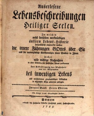 Auserlesene Lebensbeschreibungen Heiliger Seelen : In welchen nebst derselben merkwürdigen äussern Lebens-Historie hauptsächlich angemerket werden die innere Führungen Gottes über Sie und die mannigfaltige Austheilungen seiner Gnaden in Ihnen wobei viele wichtige Nachrichten in allen Ständen des christlichen Lebens vorkommen Zur Bekräftigung der Wahrheit und der Möglichkeit des inwendigen Lebens aus verschiedenen glaubwürdigen Urkunden in möglichster Kürze zusammen getragen, Zweyter Band