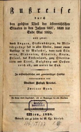 Fußreise durch den größten Theil der österreichischen Staaten in den Jahren 1827, 1828 bis Ende Mai 1829 : und zwar: durch Ungarn, Siebenbürgen, die Militärgränze fast in allen Theilen, sammt einem Ausfluge in die Wallachei, dann durch Sirmien, Slavonien, Croatien, ... und unter der Ens, 2