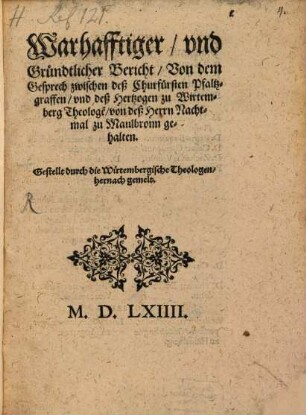 Warhafftiger, vnd Gründtlicher Bericht, Von dem Gesprech zwischen deß Churfürsten Pfaltzgraffen, vnd deß Hertzogen zu Wirtemberg Theologe[n], von deß Herrn Nachtmal zu Maulbronn gehalten