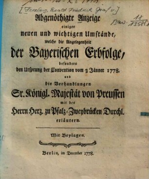 Abgenöthigte Anzeige einiger neuen und wichtigen Umstände, welche die Angelegenheit der Bayerischen Erbfolge, besonders den Ursprung der Convention vom 3 Jänner 1778. und die Verhandlungen Sr. Königl. Majest. von Preussen mit des Herrn Herz. zu Pfalz-Zweybrücken Durchl. erläutern : Mit Beylagen