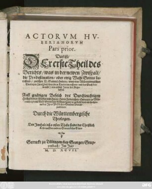 ACTORVM HV-||BERIANORVM || Pars prior.|| Das ist/|| DEr erste Theil des || Berichts/ was in der newen Zwispalt/|| die Praedestination/ oder ewig Wahl Gottes be=||treffend/ zwischen D. Samuel Hubern/ vnnd den Würtembergischen || Theologen ... || von ettlich Jaren her fürge=||loffen.|| ... publiciert || Durch die Württembergische || Theologen.|| ... ||