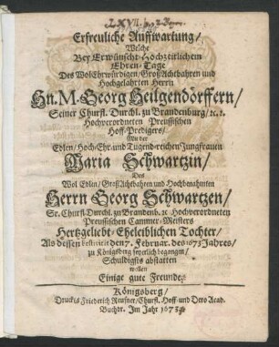 Erfreuliche Auffwartung/ Welche Bey Erwünscht-Hochzeitlichem Ehren-Tage Des ... Hn. M. Georg Heilgendörffern/ Seiner Churfl. Durchl. zu Brandenburg ... Preussischen Hoff-Predigers/ Mit der ... Jungfrauen Maria Schwartzin/ Des ... Herrn Georg Schwartzen/ Sr. Churfl. Durchl. zu Brandenb. ... Preussischen Cammer-Meisters ... Tochter/ Als dessen Festivität den 7. Februar. des 1673. Jahres/ zu Königsberg feyerlich begangen/ Schuldigst abstatten wollen Einige gute Freunde