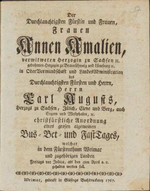 Der Durchlauchtigsten Fürstin und Frauen, Frauen Annen Amalien, verwitweten Herzogin zu Sachsen etc. gebohrnen Herzogin zu Braunschweig und Lüneburg etc. in OberVormundschaft und LandesAdministration des Durchlauchtigsten Fürsten und Herrn, Herrn Carl Augusts, Herzog zu Sachsen, Jülich, Cleve und Berg, auch Engern und Westphalen etc. christfürstliche Anordnung eines grosen algemeinen Bus - Bet - und FastTages, welcher in dem Fürstenthum Weimar und zugehörigen Landen Freitags vor Judica, als den 3ten April a.c. gehalten werden soll.