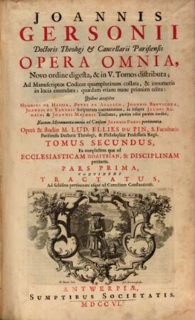 Joannis Gersonii Doctoris Theologi & Cancellarii Parisiensis Opera Omnia : Novo ordine digesta, & in V. Tomos distributa ; Ad Manuscriptos Codices quamplurimos collata, & innumeris in locis emendata ; quædam etiam nunc primùm edita: Quibus accessere Henrici De Hassia, Petri De Alliaco, Joannis Brevicoxae, Joannis De Varenis Scriptorum coætaneorum, ac insuper Jacobi Almaı̈ni & Joannis Majoris Tractatus, partim editi partim inediti ; Necnon Monumenta omnia ad Causam Joannis Parvi pertinentia, 2. Ea complectens quæ ad Ecclesiasticam Politeian, & Disciplinam pertinent : Pars Prima, Continens Tractauts, Ad Schisma pertinentes usque ad Concilium Constantiense ; Pars Secunda: Continens Tractatus Pertinentes ad Concilium Constantiense ; Pars Teritia Continens Tractatus Qui spectant ad Forum Poenitentiæ ; Pars Quarta, Continens Tractatus Qui spectant ad Munia & Officia Prælatorum, Clericorum, aliorumque Fidelium ; Appendix Triplex, Prima, continens Petri De Alliaco, Joannis Brevicoxæ, Henrici De Hassia, aliorumque Scriptorum Coæaneorum, De Ecclesiæ, & Concilii Universalis auctoritate Tractatus partim editos, partim ineditos ; Secunda, continens Monumenta omnia ad Historiam Schismatis pertinentia ; Tertia, quæ spectant ad damnationem doctrinæ Joannis Parvi, De Rgum parricidis, pleraque nunc primùm edita