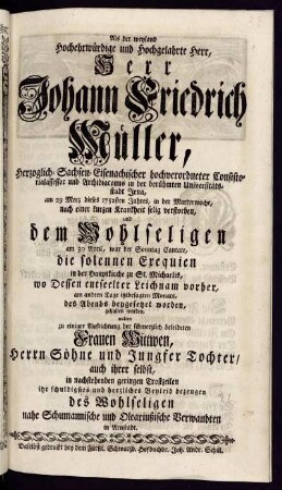 Als der weyland Hochehrwürdige und Hochgelahrte Herr, Herr Johann Friedrich Müller, Herzoglich-Sachsen-Eisenachischer hochverordneter Consistorialassessor und Archidiaconus in der berühmten Universitätstadt Jena, am 29 Merz dieses 1752sten Jahres, in der Marterwoche, nach einer kurzen Krankheit selig verstorben, und dem Wohlseligen am 30 April, war der Sonntag Cantate, die solennen Exequien in der Hauptkirche zu St. Michaelis, wo Dessen entseelter Leichnam vorher, am andern Tage itztbesagten Monats, des Abends beygesetzet worden, gehalten wurden, wolten zu einiger Aufrichtung der schmerzlich beleideten Frauen Wittwen, Herrn Söhne und Jungfer Tochter, auch ihrer selbst, in nachstehenden geringen Trostzeilen ihr schuldigstes und herzliches Beyleid bezeugen des Wohlseligen nahe Schumannische und Oleariußische Verwandten in Arnstadt