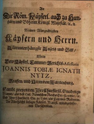 An Die Röm. Kayserl. auch zu Hungarn und Böheim Königl. Majestät. [et]c. [et]c. Meinen Allergnädigsten Kaysern und Herrn Allerunterthänigste Anzeig und Bitt