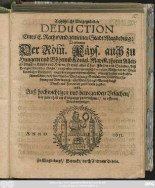 Außführliche Wolgegründete Deduction Eines E. Raths und gemeiner Stadt Magdeburg: Darinnen Der Röm. Käys. auch zu Hungern und Böheimb Königl. Mayest. ... so wohl allen Chur: Fürsten und Ständen/ deß Heyligen Römischen Reichs ... ermelten Raths und der Stadt kundtbahre Unschuldt/ wegen der jetzigen ... Blockquirung ... und Bedrängnüß ... zuerkennen gegeben wird : Auß hochwichtigen und bewegenden Ursachen/ wie zum theil im Eingange zuvernehmen/ in offenen Druck verfertiget