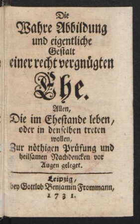 Die Wahre Abbildung und eigentliche Gestalt einer recht vergnügten Ehe : Allen, Die im Ehestande leben, oder in denselben treten wollen, Zur nöthigen Prüfung und heilsamen Nachdencken vor Augen geleget