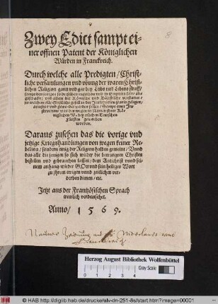 Zwey Edict samt ei=||ner offnen Patent der Kœniglichen || Wuerden in Franckreich.|| Durch welche alle Predigten/ Christ=||liche versamlungen vnd vbung der waren Christ-||lichen Religion gantz vnd gar ... || ab=||geschafft: vnd allein die Rœmische vnd Bæbstische verstattet/|| ... Sampt einer Jn=|| struction/ was des wegen in Namen jhrer Kœ=||niglichen W. bey etlichen Teutschen || Fuersten geworben || worden.|| Daraus zusehen das die vorige vnd || jetzige Kriegshandlungen ... || einig der Religion halben gemeint/ Vnnd || das alle diejenigen so sich wieder die betrangten Christen || bestellen vnd gebrauchen lassen/ dem Antichrist vnnd sei=||nem anhang/ wieder GOtt vnd sein heiliges Wort || zu jhrem ewigen vnnd zeitlichen ver=||derben dienen/ etc.|| Jetzt aus der Frantzœsischen Sprach || trewlich verdeutschet.||