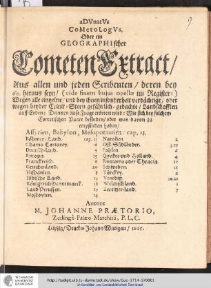 Advnatvs cometologvs. Oder ein Geographischer Cometen Extract/ Aus allen und jeden Scribenten/ deren bey 60. heraus seyn/ ( vide sinem hujus opellæ im Register: ) Wegen alle eintzelne/ und bey ihnen insonderheit verdächtige/ oder wegen beyder Crinit-Stern gefährlich-gedachte/ Landschafften auff Erden: Drinnen diese Frage erörtert wird : Wie sich bey solchem Cometischen Paare befinden/ oder was davon zu empfinden haben$hAssyrien, Babylon, Mesopotamien Böhmer-Land. Chams-Tartarey. Deutsch-land. Europa. Franckreich. Griechenland. Hispanien. Iüdische Land. Königreich Dennemarck. Land Preussen. Moscovien. Natolien. Ost-Südländer. Pohlen. Quaker- und Holland. Romania oder Thracia. Schweden. Türckey. Venedig. Welchschland. Zweitzer-land / Autore M. Johanne Prætorio