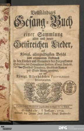 Vollständiges Gesang-Buch in einer Sammlung alter und neuer Geistreichen Lieder : auf Königl. allergnädigsten Befehl zum allgemeinen Gebrauch in den Kirchen und Gemeinen des Herzogthums Schleswig, des Herzogthums Holstein, Königl. Antheils, der Herrschaft Pinneberg, Graffschaft Rantzau und Stadt Altona gewidmet und mit Königl. Allerhöchsten Privilegio herausgegeben