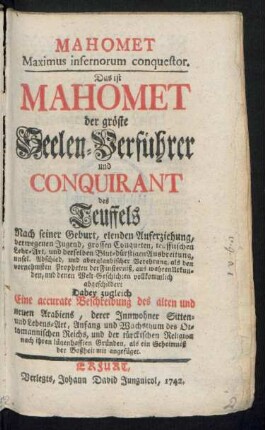 Mahomet Maximus infernorum conquestor. Das ist Mahomet der gröste Seelen-Verführer und Conquirant des Teuffels Nach seiner Geburt, elenden Auferziehung, verwegenen Jugend, grossen Conqueten, teufflischen Lehr-Art, und derselben Blut-dürstigen Ausbreitung, unsel. Abschied, und aberglaubischer Verehrung, als den vornehmsten Propheten der Finsterniß, aus wahren Urkunden, und denen Welt-Geschichten vollkommlich abgeschildert : Dabey zugleich Eine accurate Beschreibung des alten und neuen Arabiens, derer Innwohner Sitten- und Lebens-Art, Anfang und Wachsthum des Ottomannischen Reichs, und der türckischen Religion nach ihren lügenhafften Gründen, als ein Geheimniß der Boßheit mit angefüget