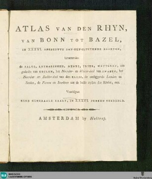 Atlas van den Rhyn, van Bonn tot Bazel : in XXXVI. afgezette aan-een-sluitende Kaarten, bevattende: de Paltz, Lotharingen, Mentz, Trier, Wetterau, een gedeelte van Keulen, het Norrder- en Wester-deel van Schwaben, het Noorder- en Zuider-deel van den Elzas, de omliggende Landen en Steden, de Forten en Strekten aan de beide zyden der Rivier, enz.; vooräfgaat eene generaale kaart, in XXXVI. perken verdeeld