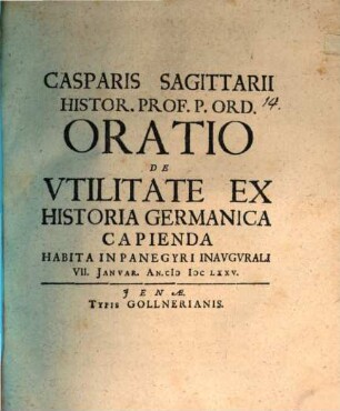 Casparis Sagittarii Histor. Prof. P. Ord. Oratio De Utilitate Ex Historia Germanica Capienda : Habita In Panegyri Inaugurali VII. Ianuar. An. MDCLXXV.