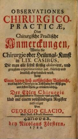 Observationes Chirurgico-Practicae, Oder Chirurgische Practische Anmerckungen : Worin die Chirurgie oder Heilungs-Kunst in LIX. Casibus, Die man alle selbst fleißig observiret, und gnugsam experimentiret hat ... abgehandelt wird ...