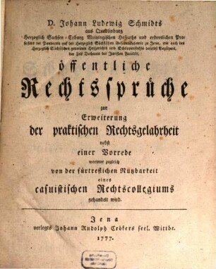 D. Johann Ludewig Schmidts aus Quedlinburg Herzoglich Sachsen-Coburg Meiningischen Hofraths und ordentlichen Professors der Pandecten auf der Herzoglich Sächsischen Gesamtakademie zu Jena, wie auch des Herzoglich Sächsischen gemeinen Hofgerichts und Schöppenstuhls daselbst Beysitzers, der Zeit Dechants der Juristen Facultät, öffentliche Rechtssprüche : zur Erweiterung der praktischen Rechtsgelahrheit nebst einer Vorrede worinne zugleich von der fürtreflichen Nutzbarkeit eines casuistischen Rechtscollegiums gehandelt wird