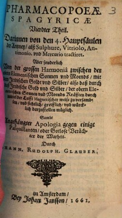 Pharmacopaeae Spagyricae, Oder Gründlicher Beschreibung, Wie man aus den Vegetabilien, Animalien vnd Mineralien, auff eine besondere vnd leichtere Weise, gute, kräfftige vnd durchdringende Artzneyen zurichten vnd bereiten soll ... Theil, 4. Darinnen von den 4. Hauptsäulen der Artzney, alß Sulphure, Vitriolo, Antimonio, vnd Mercurio tractiret : Aber sonderlich Von der großen Harmonia zwischen der obern Elementischen Sonnen vnd Moends, mit dem Irrdischen Goldt vnd Silber, also daß durch daß Irrdische Gold vnd Silber, der obern Elementischen Sonnen vnd Moends Kräfften durch mittel der Lufft Magnetischer weise zu versamblen, vnd sichtlich, greifflich, vnd würcklich darzustellen müglich. Sambt Angehängter Apologia gegen einige Pasquillanten, oder Gotlose Verächter der Warheit