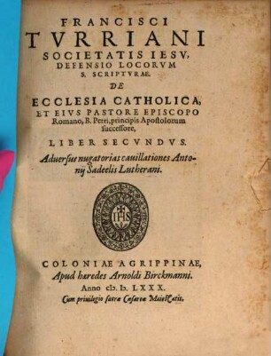 Francisci Tvrriani Societatis Iesv, Defensio Locorvm S. Scriptvrae, De Ecclesia Catholica, Et Eivs Pastore Episcopo Romano, B. Petri, Principis Apostolorum successore. Lib. ... : Adversus nugatorias cauillationes Antonii Sadeelis Lutherani, 2