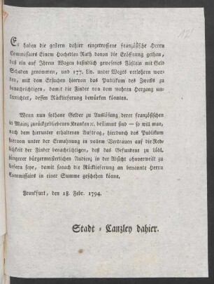 Es haben die gestern dahier eingetroffene französische Herrn Commissairs Einem Hochedlen Rath davon die Eröffnung gethan, daß ein auf Ihrem Wagen befindlich gewesenes Fäßlein mit Geld Schaden genommen, und 177. Liv. unter Weges verlohren worden, mit dem Ersuchen hiervon das Publikum des Zwecks zu benachrichtigen, damit die Finder von dem wahren Hergang unterrichtet, dessen Rücklieferung bewürken könnten ... : Frankfurt, den 18. Febr. 1794