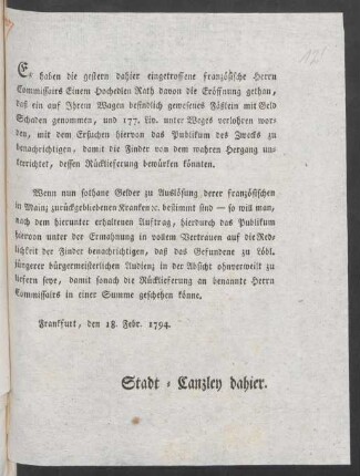 Es haben die gestern dahier eingetroffene französische Herrn Commissairs Einem Hochedlen Rath davon die Eröffnung gethan, daß ein auf Ihrem Wagen befindlich gewesenes Fäßlein mit Geld Schaden genommen, und 177. Liv. unter Weges verlohren worden, mit dem Ersuchen hiervon das Publikum des Zwecks zu benachrichtigen, damit die Finder von dem wahren Hergang unterrichtet, dessen Rücklieferung bewürken könnten ... : Frankfurt, den 18. Febr. 1794