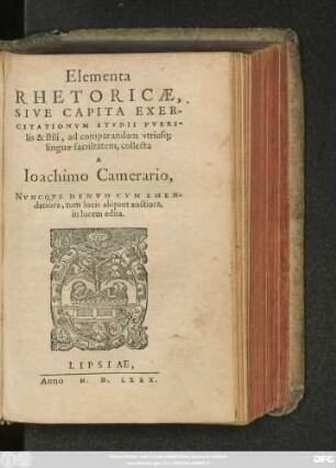 Elementa || RHETORICAE,|| SIVE CAPITA EXER-||CITATIONVM STVDII PVERI-||lis & stili, ad comparandam vtriusq;|| linguae facultatem, collecta || A || Ioachimo Camerario,|| NVNCQVE DENVO CVM EMEN-||datiora, tum locis aliquot auctiora,|| in lucem edita.||