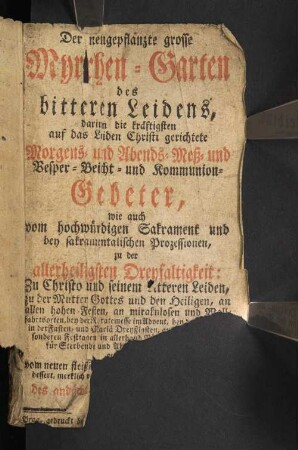 Der neugepflanzte grosse Myrrhen-Garten des bitteren Leidens : darinn die kräftigsten auf das Leiden Christi gerichtete Morgens- und Abends-Meß- und Vesper- Beicht- und Kommunion-Gebeter, wie auch vom hochwürdigen Sakrament und bey sakramentalischen Prozessionen, zu der allerheiligsten Dreyfaltigkeit: Zu Christo und seinem bitteren Leiden, zu der Mutter Gottes und den Heiligen, an allen hohen Festen, an mirakulosen und [...]