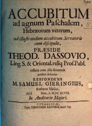 Accubitum ad agnum Paschalem, Hebræorum veterum, ad illustrandum accubitum Servatoris cum discipulis, Præside Theod. Dassovio, Ling. S. & Oriental. reliq Prof. Publ. collatis cum aliis sententiis publice defendet Respondens M. Samuel Gieringius, Ruthena Silesius, Ad d. [...] Maii, A. MDCXCVIII. In Auditorio Majori