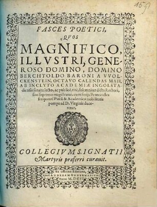 Fasces Poetici, Quos Magnifico, Illustri, Generoso Domino, Domino Berchtholdo Baroni a Wolckenstein, Octavo Calendas Maii, Ab Inclyto Academiae Ingolstadiensis senatu lecto, ac publice, rite, solemniter dicto Rectori, suo supremo magistratui, cum feriis Pentecostes frequenti Patru[m] & Academicae nobilitatis pompa ad D. Virginis duceretur, Collegium S. Ignatii Martyris praeferri curavit