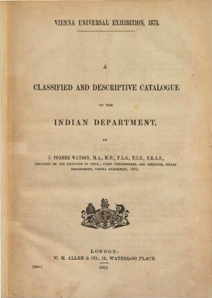 A Classified and Descriptive Catalogue of the Indian Department : Vienna Universal Exhibition, 1873. By John Forbes Watson, Chief Commissioner & Director, Indian Department, Vienna Exhibition, 1873