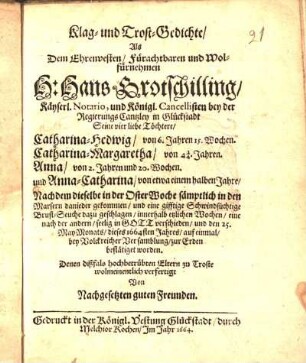 Klag- und Trost-Gedichte/ Als ... Hans Grotschilling/ Käyserl. Notario, und Königl. Cancellisten bey der RegierungsCantzley in Glückstadt Seine vier liebe Töchtere/ Catharina-Hedwig/ ... Catharina-Margaretha/ ... Anna/ ... und Anna-Catharina/ ... innerhalb etzlichen Wochen ... seelig in Gott verschieden/ und den 25. May-Monats/ dieses 1664sten Jahres/ auf einmal ... zur Erden bestätiget worden