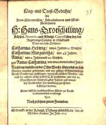 Klag- und Trost-Gedichte/ Als ... Hans Grotschilling/ Käyserl. Notario, und Königl. Cancellisten bey der RegierungsCantzley in Glückstadt Seine vier liebe Töchtere/ Catharina-Hedwig/ ... Catharina-Margaretha/ ... Anna/ ... und Anna-Catharina/ ... innerhalb etzlichen Wochen ... seelig in Gott verschieden/ und den 25. May-Monats/ dieses 1664sten Jahres/ auf einmal ... zur Erden bestätiget worden