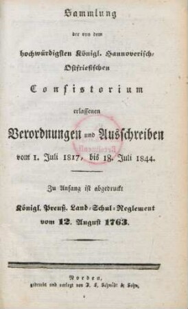 Sammlung der von dem hochwürdigsten Königl. Hannoverisch-Ostfriesischen Consistorium erlassenen Verordnungen und Ausschreiben vom 1. Juli 1817, bis 18. Juli 1844. : zu Anfang ist abgedruckt das Königl. Preuß. Land-Schul-Reglement vom 12. August 1763