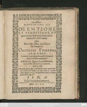 Conclusiones || DISPVTATIONIS XIX.|| DE EMTIONE || ET VENDITIONE, ET || quae ad eandem materiam perti-||nent ex ff. I. & C. titulis.|| Quas || ... sub Patronico || ORTOLPHI FOMANNI || I. V. D. & P. P. P.|| Ordinarij exercitij gratia publicè proponit || et pro viribus propugnabit || Adolarius Quetz Saxo Halensis.|| Ad Cal. Xbr. horis & loco consuetis.|| ... ||